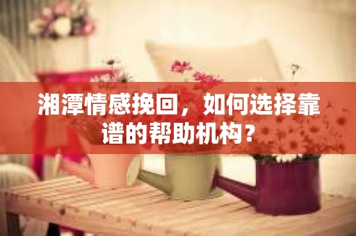 湘潭情感挽回，如何选择靠谱的帮助机构？