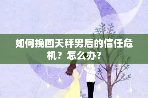 如何挽回天秤男后的信任危机?怎么办? 如何挽回天秤男后的信任危机?怎么办?