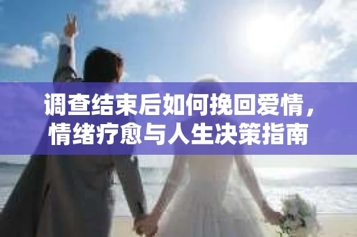 调查结束后如何挽回爱情,情绪疗愈与人生决策指南 调查结束后如何挽回爱情,情绪疗愈与人生决策指南