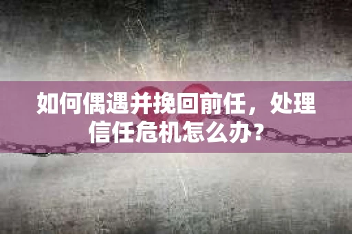 如何偶遇并挽回前任，处理信任危机怎么办？