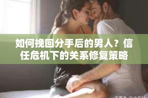 如何挽回分手后的男人？信任危机下的关系修复策略