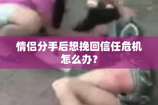 情侣分手后想挽回信任危机怎么办？