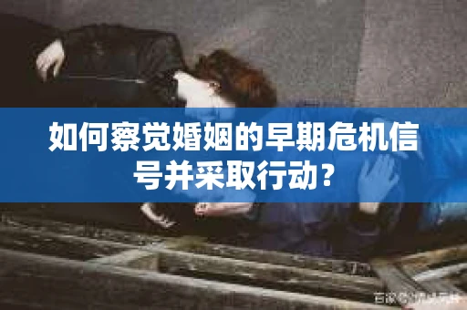 如何察觉婚姻的早期危机信号并采取行动？