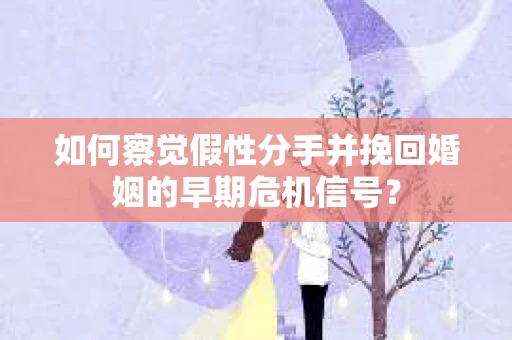 如何察觉假性分手并挽回婚姻的早期危机信号？