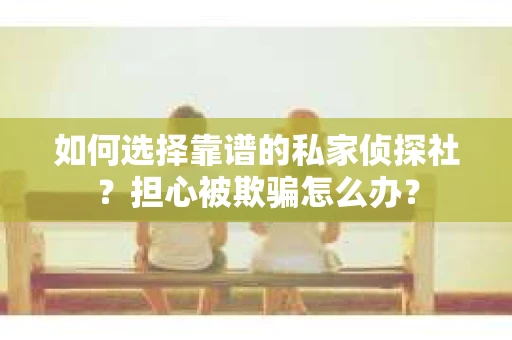 如何选择靠谱的私家侦探社？担心被欺骗怎么办？