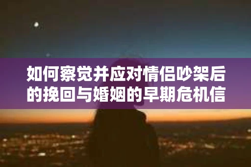 如何察觉并应对情侣吵架后的挽回与婚姻的早期危机信号？