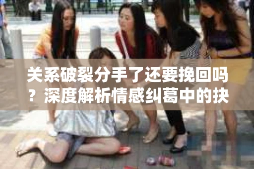 关系破裂分手了还要挽回吗？深度解析情感纠葛中的抉择