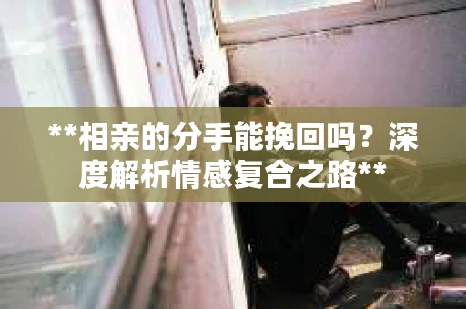 **相亲的分手能挽回吗？深度解析情感复合之路**
