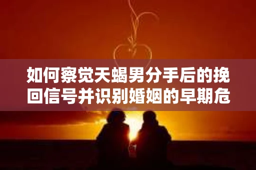 如何察觉天蝎男分手后的挽回信号并识别婚姻的早期危机？怎么办？