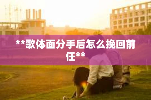**歌体面分手后怎么挽回前任**