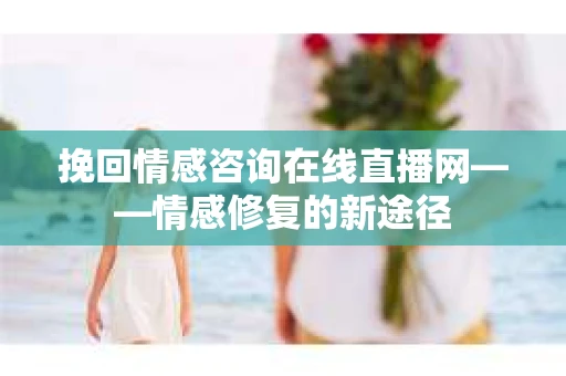 挽回情感咨询在线直播网——情感修复的新途径