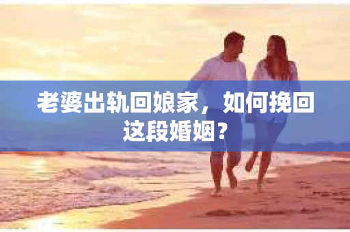 老婆出轨回娘家，如何挽回这段婚姻？