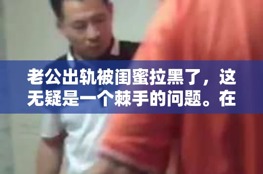 老公出轨被闺蜜拉黑了，这无疑是一个棘手的问题。在这个问题上，我想要和大家分享一下我的看法和经历，希望能给大家带来一些启示。