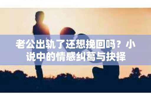 老公出轨了还想挽回吗？小说中的情感纠葛与抉择