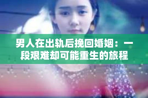 男人在出轨后挽回婚姻：一段艰难却可能重生的旅程