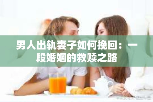 男人出轨妻子如何挽回：一段婚姻的救赎之路