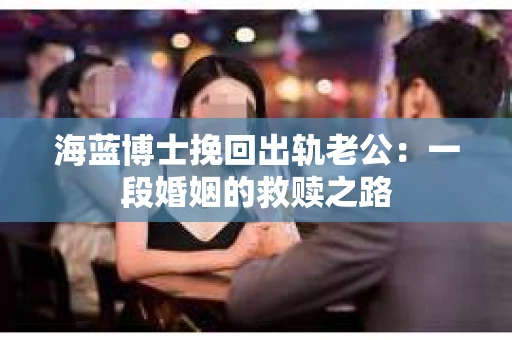 海蓝博士挽回出轨老公：一段婚姻的救赎之路