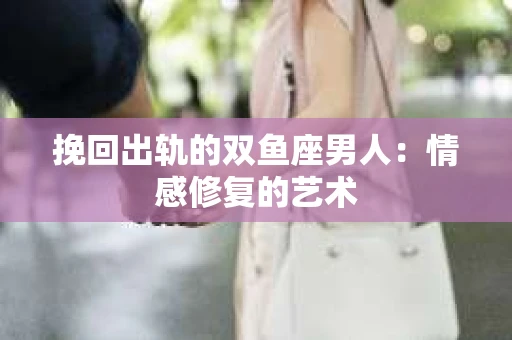 挽回出轨的双鱼座男人：情感修复的艺术