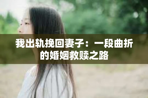 我出轨挽回妻子：一段曲折的婚姻救赎之路