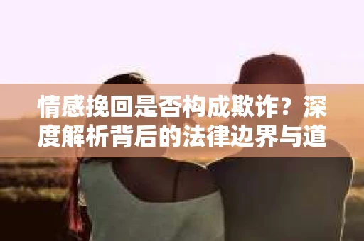 情感挽回是否构成欺诈？深度解析背后的法律边界与道德伦理