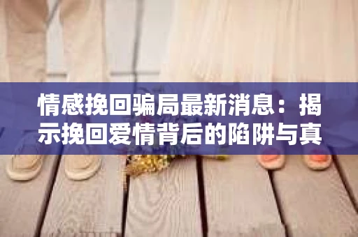情感挽回骗局最新消息：揭示挽回爱情背后的陷阱与真相