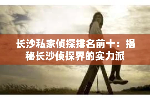 长沙私家侦探排名前十：揭秘长沙侦探界的实力派