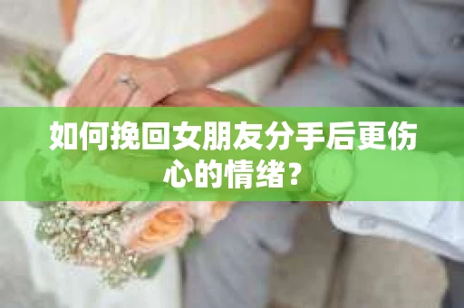 如何挽回女朋友分手后更伤心的情绪？