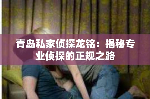 青岛私家侦探龙铭:揭秘专业侦探的正规之路 青岛私家侦探龙铭:揭秘专业侦探的正规之路