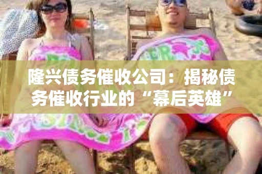 隆兴债务催收公司：揭秘债务催收行业的“幕后英雄”