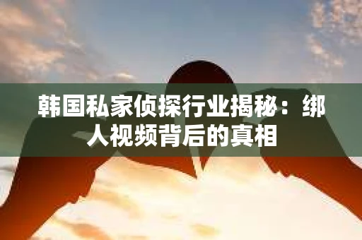 韩国私家侦探行业揭秘：绑人视频背后的真相