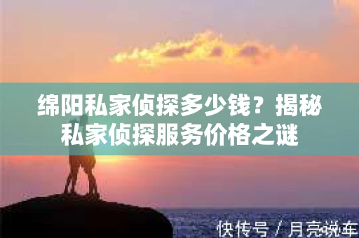 绵阳私家侦探多少钱？揭秘私家侦探服务价格之谜