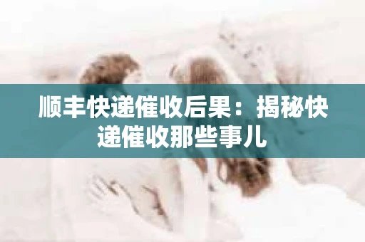 顺丰快递催收后果：揭秘快递催收那些事儿
