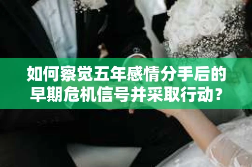如何察觉五年感情分手后的早期危机信号并采取行动？