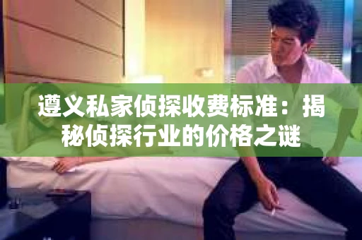 遵义私家侦探收费标准：揭秘侦探行业的价格之谜
