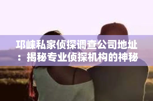 邛崃私家侦探调查公司地址：揭秘专业侦探机构的神秘面纱