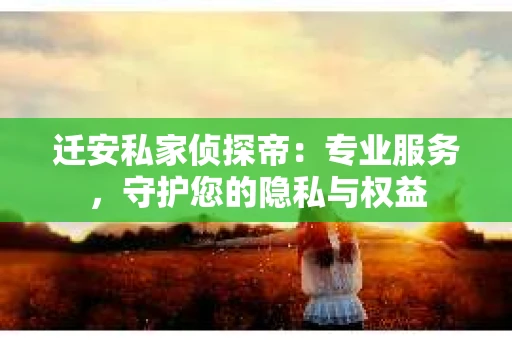 迁安私家侦探帝：专业服务，守护您的隐私与权益