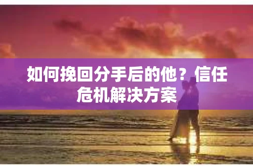如何挽回分手后的他？信任危机解决方案