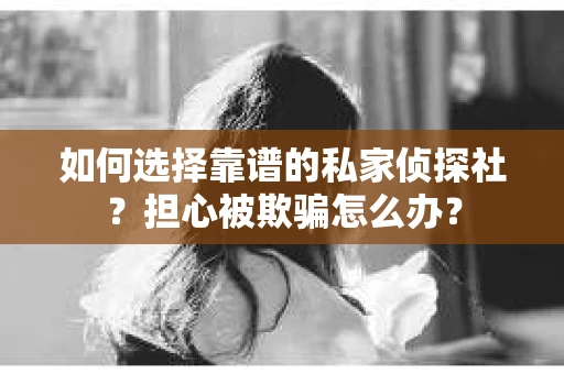 如何选择靠谱的私家侦探社？担心被欺骗怎么办？