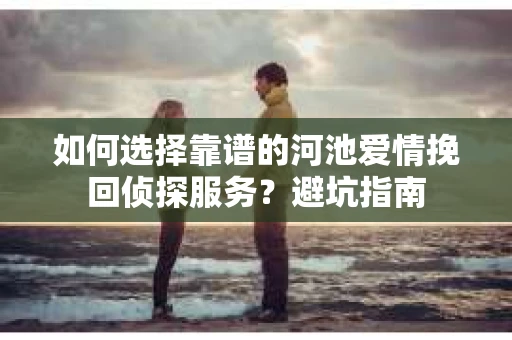 如何选择靠谱的河池爱情挽回侦探服务？避坑指南