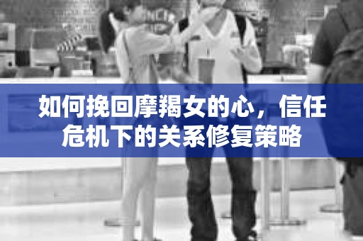 如何挽回摩羯女的心，信任危机下的关系修复策略