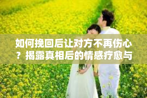 如何挽回后让对方不再伤心？揭露真相后的情感疗愈与前行计划
