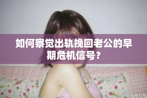 如何察觉出轨挽回老公的早期危机信号？
