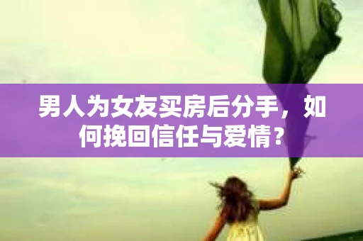 男人为女友买房后分手，如何挽回信任与爱情？