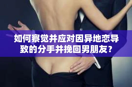 如何察觉并应对因异地恋导致的分手并挽回男朋友？