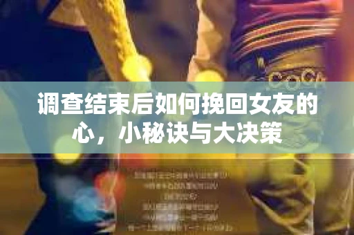 调查结束后如何挽回女友的心，小秘诀与大决策