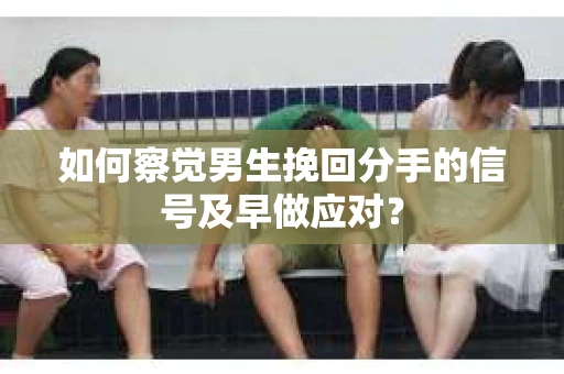 如何察觉男生挽回分手的信号及早做应对？