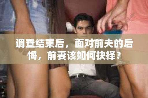 调查结束后，面对前夫的后悔，前妻该如何抉择？