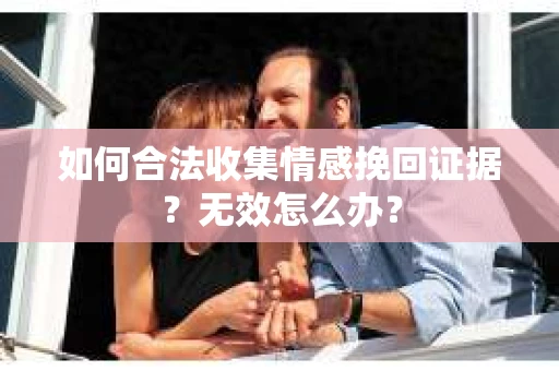 如何合法收集情感挽回证据?无效怎么办? 如何合法收集情感挽回证据?无效怎么办?
