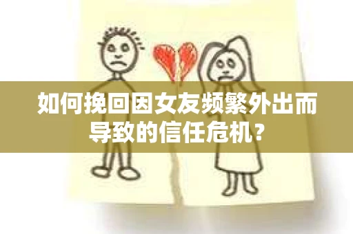 如何挽回因女友频繁外出而导致的信任危机？