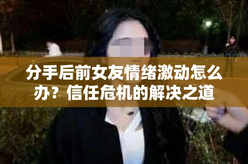 分手后前女友情绪激动怎么办?信任危机的解决之道 分手后前女友情绪激动怎么办?信任危机的解决之道